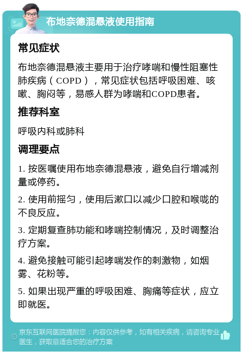 布地奈德混悬液使用指南 常见症状 布地奈德混悬液主要用于治疗哮喘和慢性阻塞性肺疾病（COPD），常见症状包括呼吸困难、咳嗽、胸闷等，易感人群为哮喘和COPD患者。 推荐科室 呼吸内科或肺科 调理要点 1. 按医嘱使用布地奈德混悬液，避免自行增减剂量或停药。 2. 使用前摇匀，使用后漱口以减少口腔和喉咙的不良反应。 3. 定期复查肺功能和哮喘控制情况，及时调整治疗方案。 4. 避免接触可能引起哮喘发作的刺激物，如烟雾、花粉等。 5. 如果出现严重的呼吸困难、胸痛等症状，应立即就医。