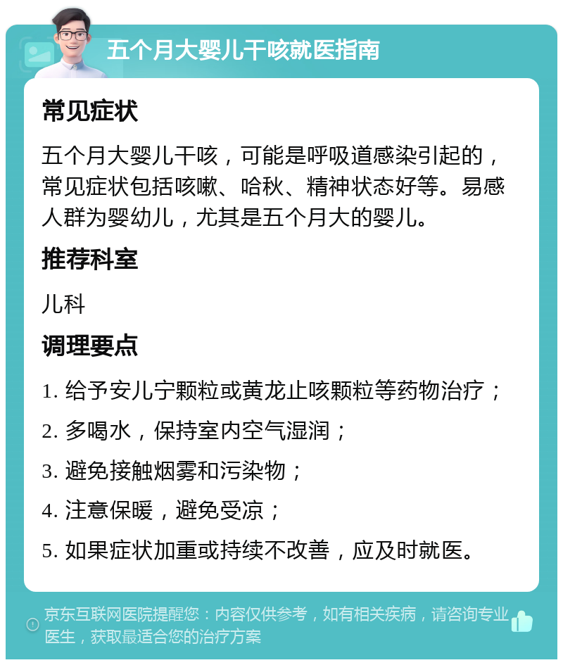 五个月大婴儿干咳就医指南 常见症状 五个月大婴儿干咳，可能是呼吸道感染引起的，常见症状包括咳嗽、哈秋、精神状态好等。易感人群为婴幼儿，尤其是五个月大的婴儿。 推荐科室 儿科 调理要点 1. 给予安儿宁颗粒或黄龙止咳颗粒等药物治疗； 2. 多喝水，保持室内空气湿润； 3. 避免接触烟雾和污染物； 4. 注意保暖，避免受凉； 5. 如果症状加重或持续不改善，应及时就医。