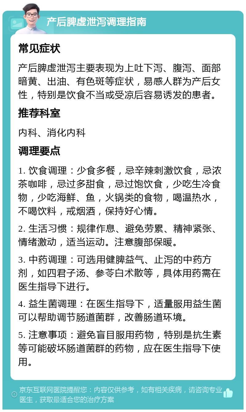 产后脾虚泄泻调理指南 常见症状 产后脾虚泄泻主要表现为上吐下泻、腹泻、面部暗黄、出油、有色斑等症状，易感人群为产后女性，特别是饮食不当或受凉后容易诱发的患者。 推荐科室 内科、消化内科 调理要点 1. 饮食调理：少食多餐，忌辛辣刺激饮食，忌浓茶咖啡，忌过多甜食，忌过饱饮食，少吃生冷食物，少吃海鲜、鱼，火锅类的食物，喝温热水，不喝饮料，戒烟酒，保持好心情。 2. 生活习惯：规律作息、避免劳累、精神紧张、情绪激动，适当运动。注意腹部保暖。 3. 中药调理：可选用健脾益气、止泻的中药方剂，如四君子汤、参苓白术散等，具体用药需在医生指导下进行。 4. 益生菌调理：在医生指导下，适量服用益生菌可以帮助调节肠道菌群，改善肠道环境。 5. 注意事项：避免盲目服用药物，特别是抗生素等可能破坏肠道菌群的药物，应在医生指导下使用。