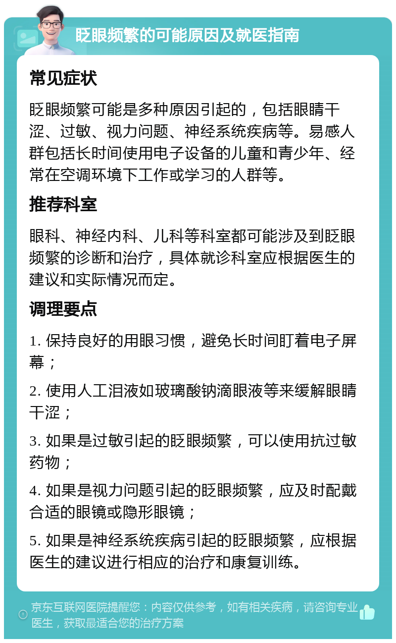 眨眼频繁的可能原因及就医指南 常见症状 眨眼频繁可能是多种原因引起的，包括眼睛干涩、过敏、视力问题、神经系统疾病等。易感人群包括长时间使用电子设备的儿童和青少年、经常在空调环境下工作或学习的人群等。 推荐科室 眼科、神经内科、儿科等科室都可能涉及到眨眼频繁的诊断和治疗，具体就诊科室应根据医生的建议和实际情况而定。 调理要点 1. 保持良好的用眼习惯，避免长时间盯着电子屏幕； 2. 使用人工泪液如玻璃酸钠滴眼液等来缓解眼睛干涩； 3. 如果是过敏引起的眨眼频繁，可以使用抗过敏药物； 4. 如果是视力问题引起的眨眼频繁，应及时配戴合适的眼镜或隐形眼镜； 5. 如果是神经系统疾病引起的眨眼频繁，应根据医生的建议进行相应的治疗和康复训练。