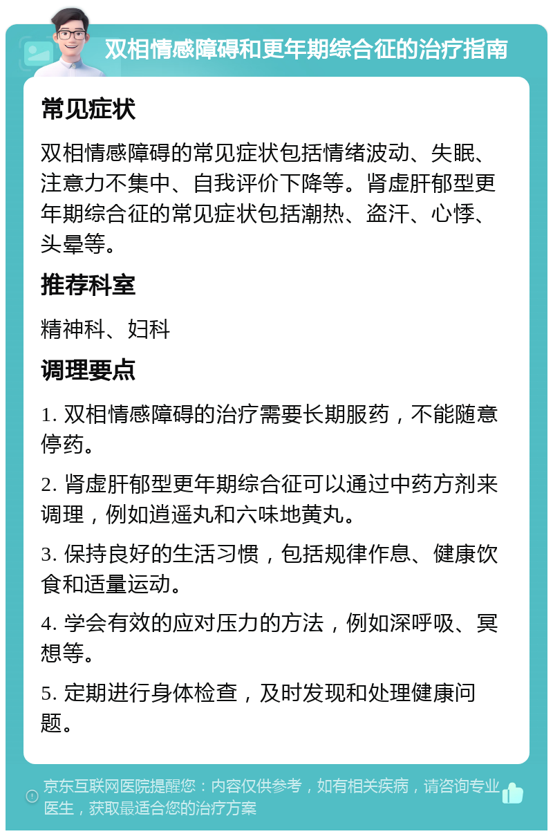 双相情感障碍和更年期综合征的治疗指南 常见症状 双相情感障碍的常见症状包括情绪波动、失眠、注意力不集中、自我评价下降等。肾虚肝郁型更年期综合征的常见症状包括潮热、盗汗、心悸、头晕等。 推荐科室 精神科、妇科 调理要点 1. 双相情感障碍的治疗需要长期服药，不能随意停药。 2. 肾虚肝郁型更年期综合征可以通过中药方剂来调理，例如逍遥丸和六味地黄丸。 3. 保持良好的生活习惯，包括规律作息、健康饮食和适量运动。 4. 学会有效的应对压力的方法，例如深呼吸、冥想等。 5. 定期进行身体检查，及时发现和处理健康问题。