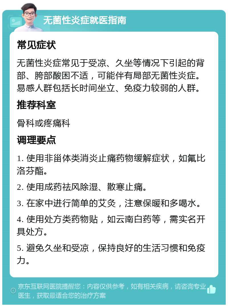 无菌性炎症就医指南 常见症状 无菌性炎症常见于受凉、久坐等情况下引起的背部、胯部酸困不适，可能伴有局部无菌性炎症。易感人群包括长时间坐立、免疫力较弱的人群。 推荐科室 骨科或疼痛科 调理要点 1. 使用非甾体类消炎止痛药物缓解症状，如氟比洛芬酯。 2. 使用成药祛风除湿、散寒止痛。 3. 在家中进行简单的艾灸，注意保暖和多喝水。 4. 使用处方类药物贴，如云南白药等，需实名开具处方。 5. 避免久坐和受凉，保持良好的生活习惯和免疫力。