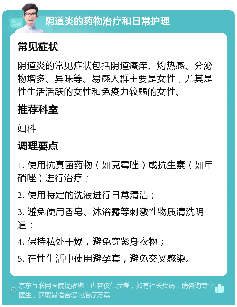 阴道炎的药物治疗和日常护理 常见症状 阴道炎的常见症状包括阴道瘙痒、灼热感、分泌物增多、异味等。易感人群主要是女性，尤其是性生活活跃的女性和免疫力较弱的女性。 推荐科室 妇科 调理要点 1. 使用抗真菌药物（如克霉唑）或抗生素（如甲硝唑）进行治疗； 2. 使用特定的洗液进行日常清洁； 3. 避免使用香皂、沐浴露等刺激性物质清洗阴道； 4. 保持私处干燥，避免穿紧身衣物； 5. 在性生活中使用避孕套，避免交叉感染。