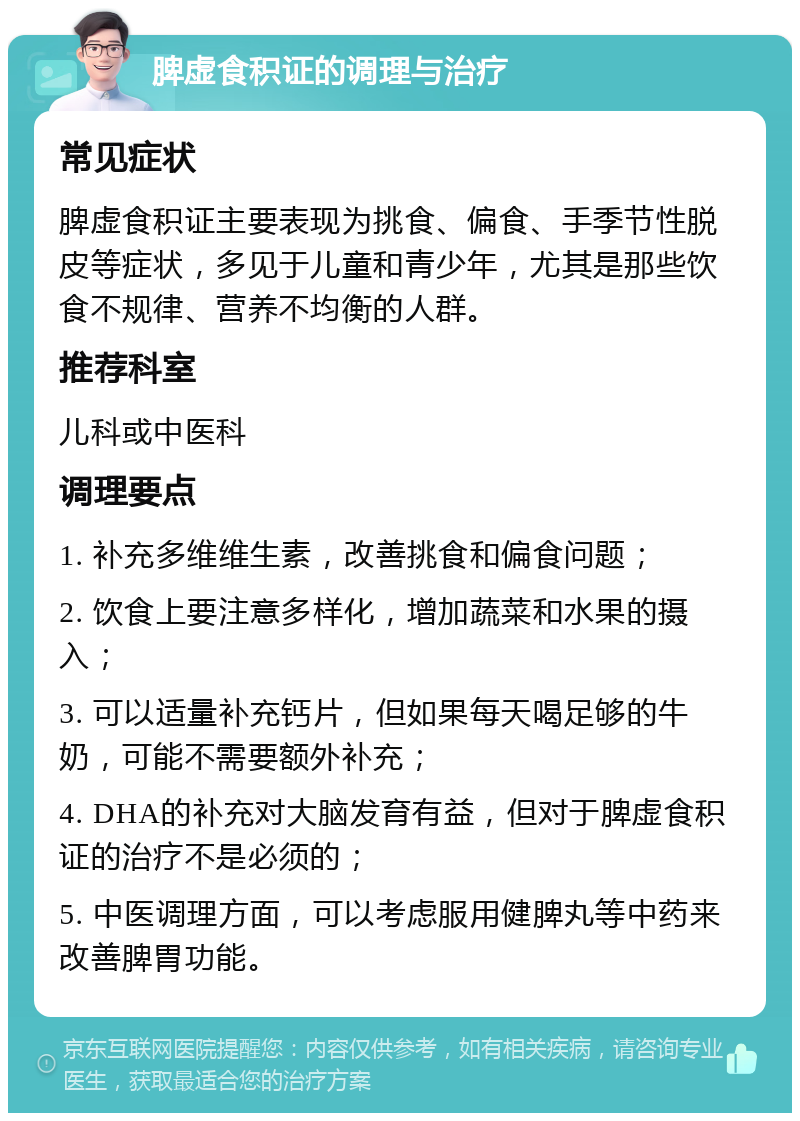 脾虚食积证的调理与治疗 常见症状 脾虚食积证主要表现为挑食、偏食、手季节性脱皮等症状，多见于儿童和青少年，尤其是那些饮食不规律、营养不均衡的人群。 推荐科室 儿科或中医科 调理要点 1. 补充多维维生素，改善挑食和偏食问题； 2. 饮食上要注意多样化，增加蔬菜和水果的摄入； 3. 可以适量补充钙片，但如果每天喝足够的牛奶，可能不需要额外补充； 4. DHA的补充对大脑发育有益，但对于脾虚食积证的治疗不是必须的； 5. 中医调理方面，可以考虑服用健脾丸等中药来改善脾胃功能。