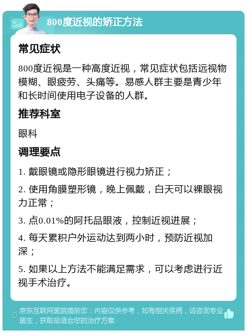 800度近视的矫正方法 常见症状 800度近视是一种高度近视，常见症状包括远视物模糊、眼疲劳、头痛等。易感人群主要是青少年和长时间使用电子设备的人群。 推荐科室 眼科 调理要点 1. 戴眼镜或隐形眼镜进行视力矫正； 2. 使用角膜塑形镜，晚上佩戴，白天可以裸眼视力正常； 3. 点0.01%的阿托品眼液，控制近视进展； 4. 每天累积户外运动达到两小时，预防近视加深； 5. 如果以上方法不能满足需求，可以考虑进行近视手术治疗。