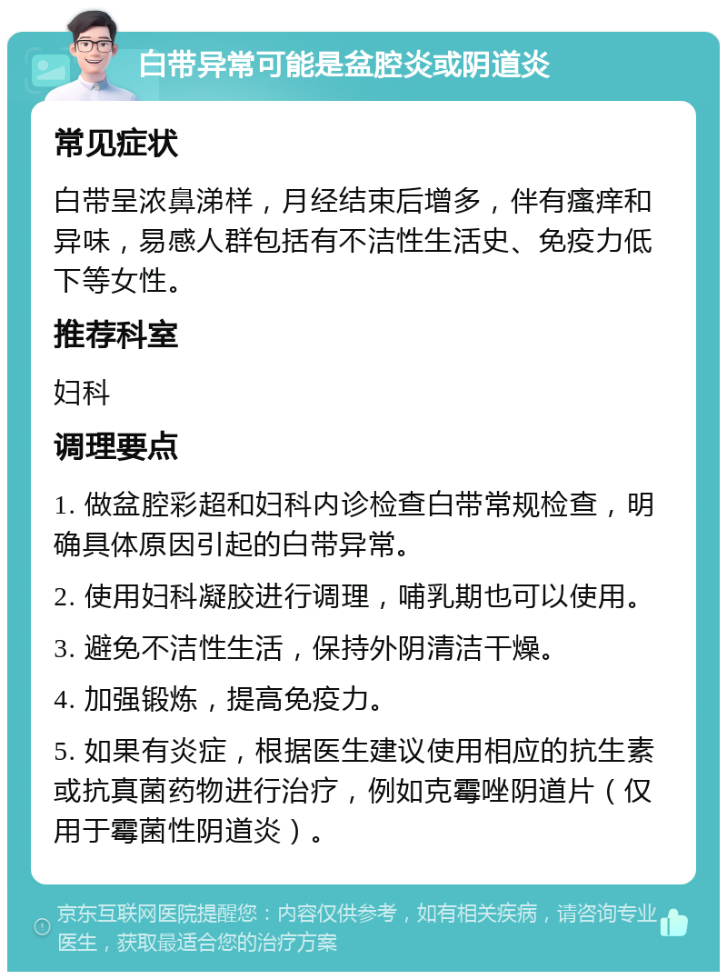 白带异常可能是盆腔炎或阴道炎 常见症状 白带呈浓鼻涕样，月经结束后增多，伴有瘙痒和异味，易感人群包括有不洁性生活史、免疫力低下等女性。 推荐科室 妇科 调理要点 1. 做盆腔彩超和妇科内诊检查白带常规检查，明确具体原因引起的白带异常。 2. 使用妇科凝胶进行调理，哺乳期也可以使用。 3. 避免不洁性生活，保持外阴清洁干燥。 4. 加强锻炼，提高免疫力。 5. 如果有炎症，根据医生建议使用相应的抗生素或抗真菌药物进行治疗，例如克霉唑阴道片（仅用于霉菌性阴道炎）。