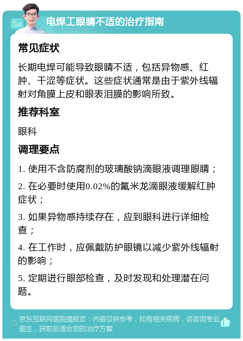 电焊工眼睛不适的治疗指南 常见症状 长期电焊可能导致眼睛不适，包括异物感、红肿、干涩等症状。这些症状通常是由于紫外线辐射对角膜上皮和眼表泪膜的影响所致。 推荐科室 眼科 调理要点 1. 使用不含防腐剂的玻璃酸钠滴眼液调理眼睛； 2. 在必要时使用0.02%的氟米龙滴眼液缓解红肿症状； 3. 如果异物感持续存在，应到眼科进行详细检查； 4. 在工作时，应佩戴防护眼镜以减少紫外线辐射的影响； 5. 定期进行眼部检查，及时发现和处理潜在问题。