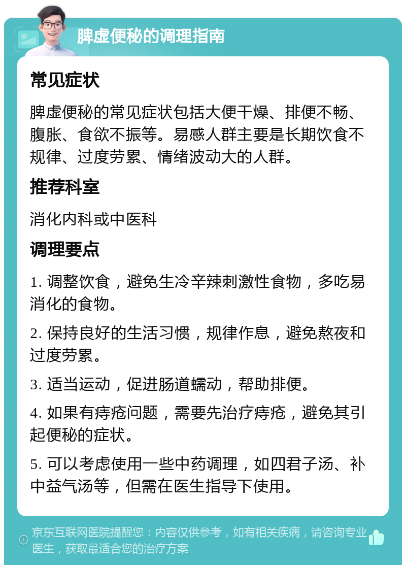 脾虚便秘的调理指南 常见症状 脾虚便秘的常见症状包括大便干燥、排便不畅、腹胀、食欲不振等。易感人群主要是长期饮食不规律、过度劳累、情绪波动大的人群。 推荐科室 消化内科或中医科 调理要点 1. 调整饮食，避免生冷辛辣刺激性食物，多吃易消化的食物。 2. 保持良好的生活习惯，规律作息，避免熬夜和过度劳累。 3. 适当运动，促进肠道蠕动，帮助排便。 4. 如果有痔疮问题，需要先治疗痔疮，避免其引起便秘的症状。 5. 可以考虑使用一些中药调理，如四君子汤、补中益气汤等，但需在医生指导下使用。