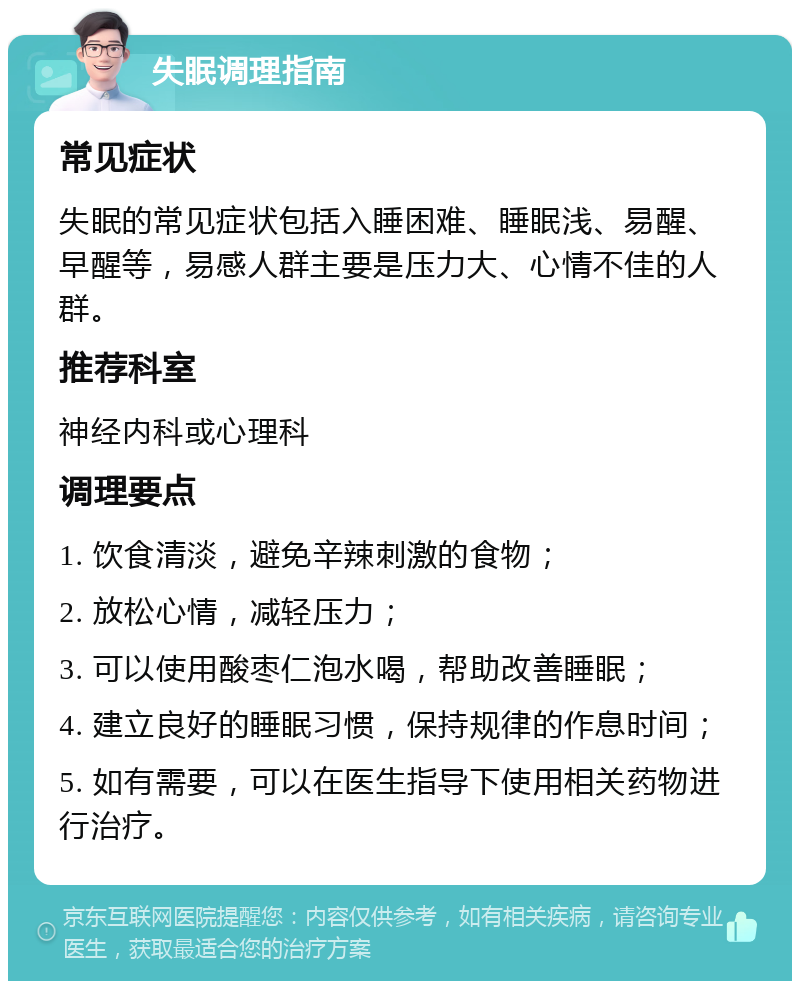 失眠调理指南 常见症状 失眠的常见症状包括入睡困难、睡眠浅、易醒、早醒等，易感人群主要是压力大、心情不佳的人群。 推荐科室 神经内科或心理科 调理要点 1. 饮食清淡，避免辛辣刺激的食物； 2. 放松心情，减轻压力； 3. 可以使用酸枣仁泡水喝，帮助改善睡眠； 4. 建立良好的睡眠习惯，保持规律的作息时间； 5. 如有需要，可以在医生指导下使用相关药物进行治疗。