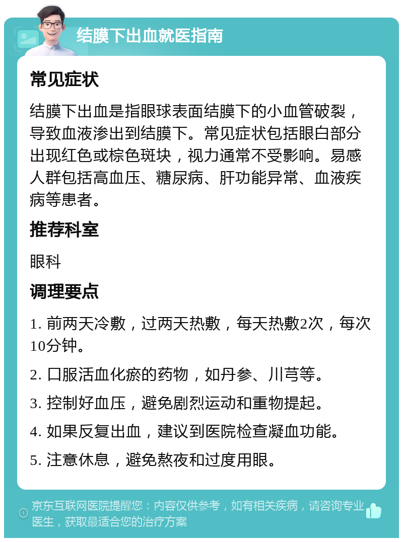 结膜下出血就医指南 常见症状 结膜下出血是指眼球表面结膜下的小血管破裂，导致血液渗出到结膜下。常见症状包括眼白部分出现红色或棕色斑块，视力通常不受影响。易感人群包括高血压、糖尿病、肝功能异常、血液疾病等患者。 推荐科室 眼科 调理要点 1. 前两天冷敷，过两天热敷，每天热敷2次，每次10分钟。 2. 口服活血化瘀的药物，如丹参、川芎等。 3. 控制好血压，避免剧烈运动和重物提起。 4. 如果反复出血，建议到医院检查凝血功能。 5. 注意休息，避免熬夜和过度用眼。