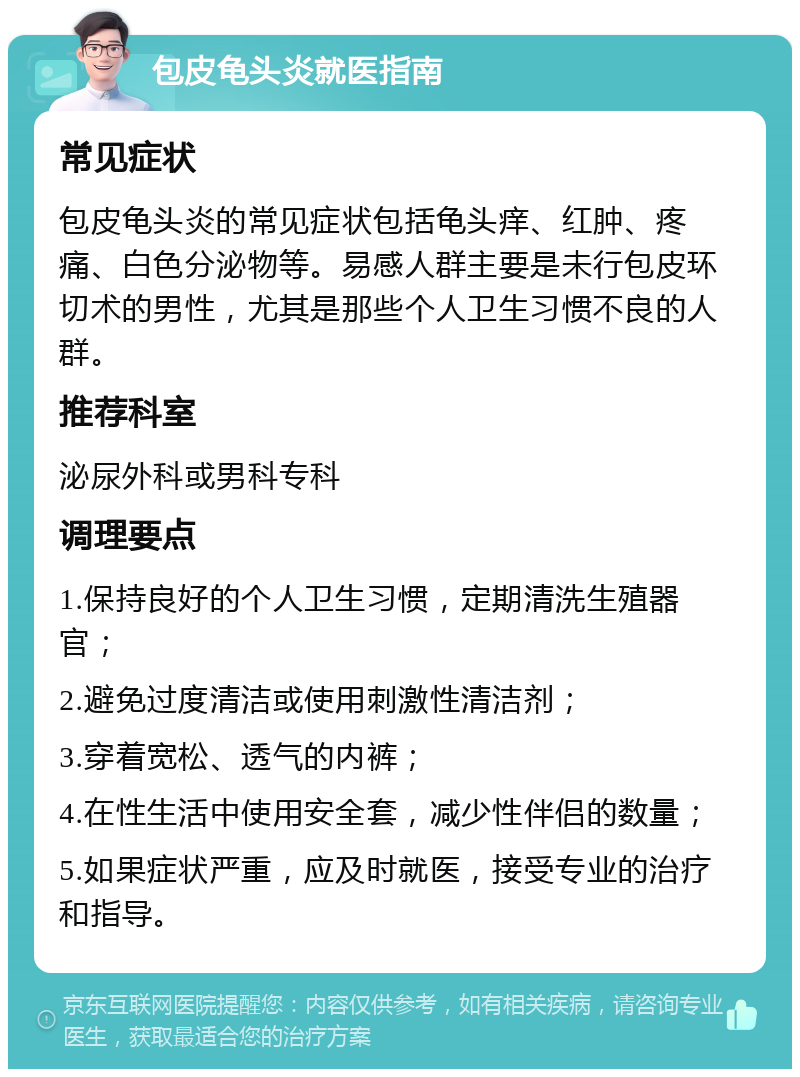 包皮龟头炎就医指南 常见症状 包皮龟头炎的常见症状包括龟头痒、红肿、疼痛、白色分泌物等。易感人群主要是未行包皮环切术的男性，尤其是那些个人卫生习惯不良的人群。 推荐科室 泌尿外科或男科专科 调理要点 1.保持良好的个人卫生习惯，定期清洗生殖器官； 2.避免过度清洁或使用刺激性清洁剂； 3.穿着宽松、透气的内裤； 4.在性生活中使用安全套，减少性伴侣的数量； 5.如果症状严重，应及时就医，接受专业的治疗和指导。