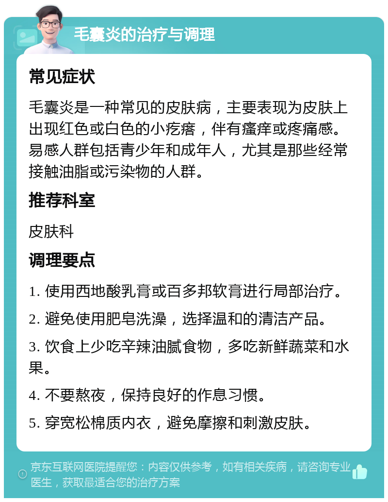 毛囊炎的治疗与调理 常见症状 毛囊炎是一种常见的皮肤病，主要表现为皮肤上出现红色或白色的小疙瘩，伴有瘙痒或疼痛感。易感人群包括青少年和成年人，尤其是那些经常接触油脂或污染物的人群。 推荐科室 皮肤科 调理要点 1. 使用西地酸乳膏或百多邦软膏进行局部治疗。 2. 避免使用肥皂洗澡，选择温和的清洁产品。 3. 饮食上少吃辛辣油腻食物，多吃新鲜蔬菜和水果。 4. 不要熬夜，保持良好的作息习惯。 5. 穿宽松棉质内衣，避免摩擦和刺激皮肤。