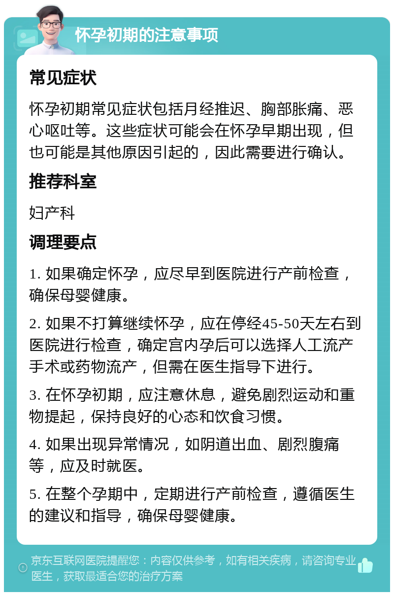 怀孕初期的注意事项 常见症状 怀孕初期常见症状包括月经推迟、胸部胀痛、恶心呕吐等。这些症状可能会在怀孕早期出现，但也可能是其他原因引起的，因此需要进行确认。 推荐科室 妇产科 调理要点 1. 如果确定怀孕，应尽早到医院进行产前检查，确保母婴健康。 2. 如果不打算继续怀孕，应在停经45-50天左右到医院进行检查，确定宫内孕后可以选择人工流产手术或药物流产，但需在医生指导下进行。 3. 在怀孕初期，应注意休息，避免剧烈运动和重物提起，保持良好的心态和饮食习惯。 4. 如果出现异常情况，如阴道出血、剧烈腹痛等，应及时就医。 5. 在整个孕期中，定期进行产前检查，遵循医生的建议和指导，确保母婴健康。