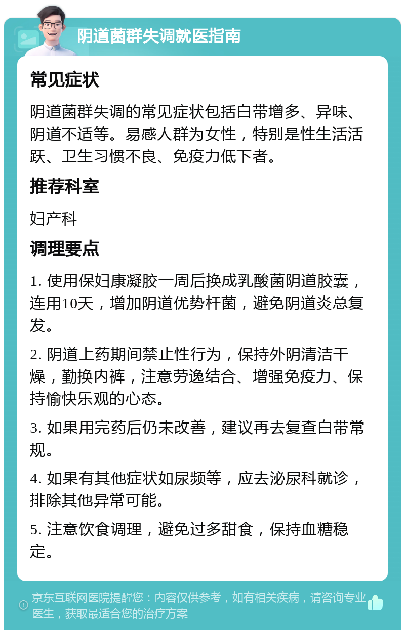 阴道菌群失调就医指南 常见症状 阴道菌群失调的常见症状包括白带增多、异味、阴道不适等。易感人群为女性，特别是性生活活跃、卫生习惯不良、免疫力低下者。 推荐科室 妇产科 调理要点 1. 使用保妇康凝胶一周后换成乳酸菌阴道胶囊，连用10天，增加阴道优势杆菌，避免阴道炎总复发。 2. 阴道上药期间禁止性行为，保持外阴清洁干燥，勤换内裤，注意劳逸结合、增强免疫力、保持愉快乐观的心态。 3. 如果用完药后仍未改善，建议再去复查白带常规。 4. 如果有其他症状如尿频等，应去泌尿科就诊，排除其他异常可能。 5. 注意饮食调理，避免过多甜食，保持血糖稳定。