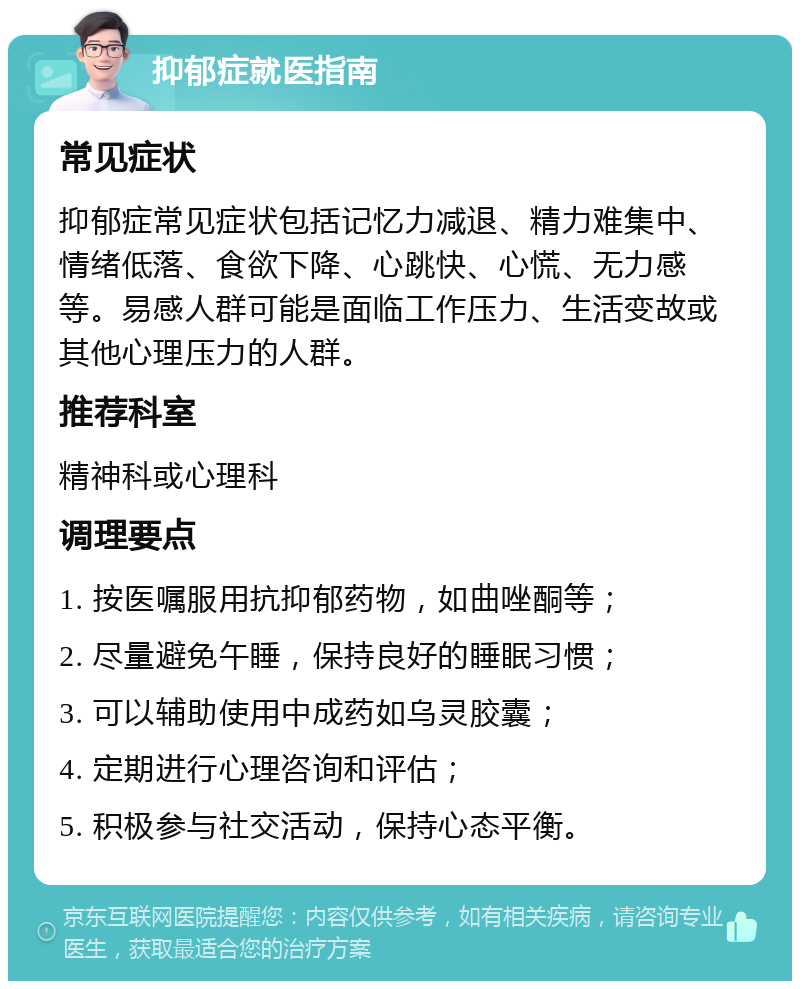 抑郁症就医指南 常见症状 抑郁症常见症状包括记忆力减退、精力难集中、情绪低落、食欲下降、心跳快、心慌、无力感等。易感人群可能是面临工作压力、生活变故或其他心理压力的人群。 推荐科室 精神科或心理科 调理要点 1. 按医嘱服用抗抑郁药物，如曲唑酮等； 2. 尽量避免午睡，保持良好的睡眠习惯； 3. 可以辅助使用中成药如乌灵胶囊； 4. 定期进行心理咨询和评估； 5. 积极参与社交活动，保持心态平衡。