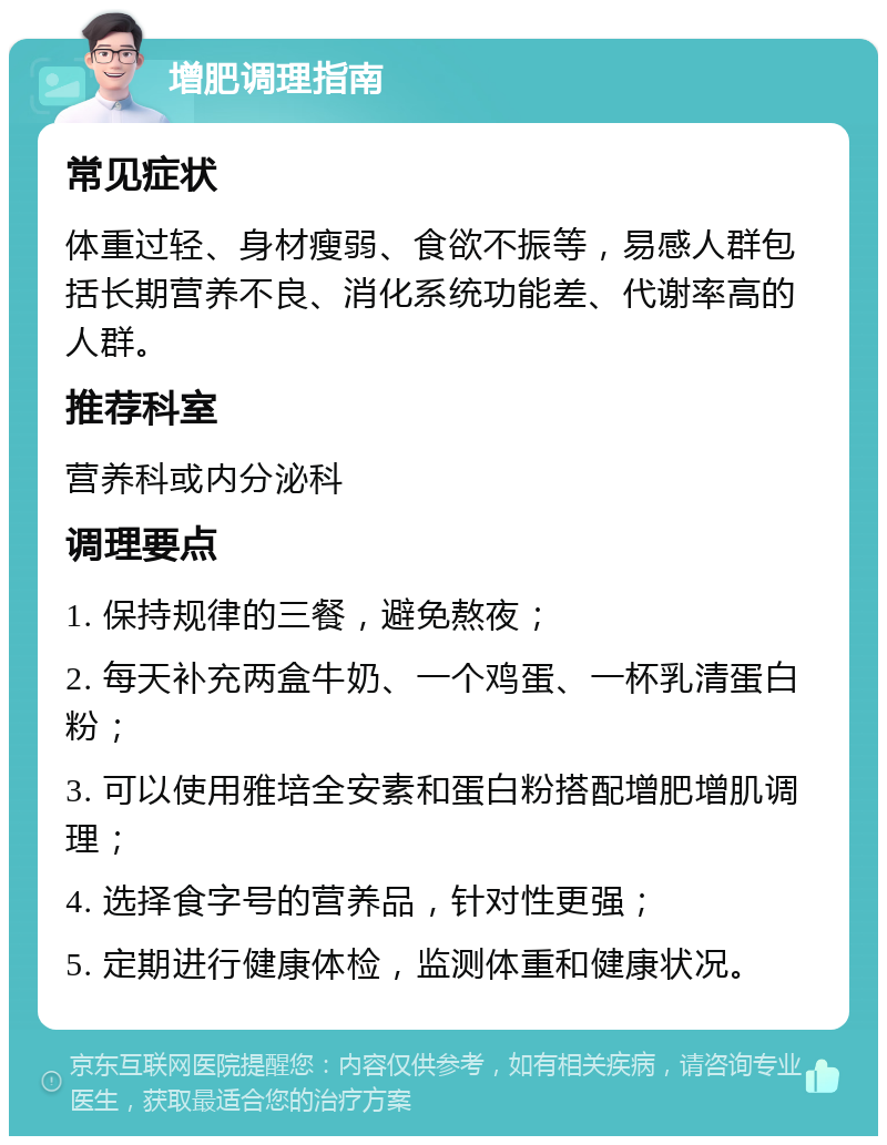 增肥调理指南 常见症状 体重过轻、身材瘦弱、食欲不振等，易感人群包括长期营养不良、消化系统功能差、代谢率高的人群。 推荐科室 营养科或内分泌科 调理要点 1. 保持规律的三餐，避免熬夜； 2. 每天补充两盒牛奶、一个鸡蛋、一杯乳清蛋白粉； 3. 可以使用雅培全安素和蛋白粉搭配增肥增肌调理； 4. 选择食字号的营养品，针对性更强； 5. 定期进行健康体检，监测体重和健康状况。