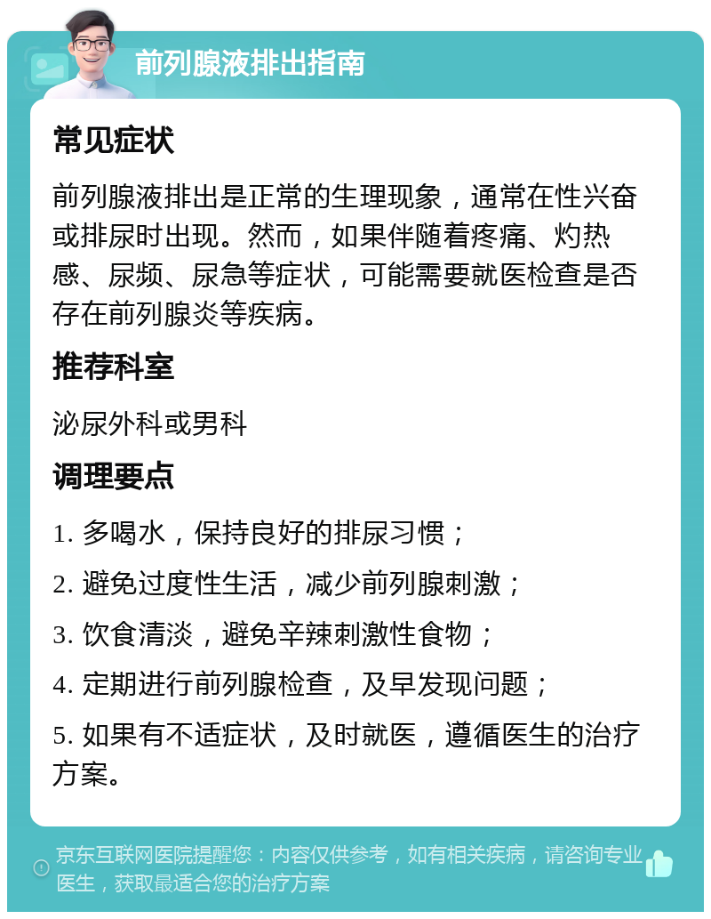 前列腺液排出指南 常见症状 前列腺液排出是正常的生理现象，通常在性兴奋或排尿时出现。然而，如果伴随着疼痛、灼热感、尿频、尿急等症状，可能需要就医检查是否存在前列腺炎等疾病。 推荐科室 泌尿外科或男科 调理要点 1. 多喝水，保持良好的排尿习惯； 2. 避免过度性生活，减少前列腺刺激； 3. 饮食清淡，避免辛辣刺激性食物； 4. 定期进行前列腺检查，及早发现问题； 5. 如果有不适症状，及时就医，遵循医生的治疗方案。