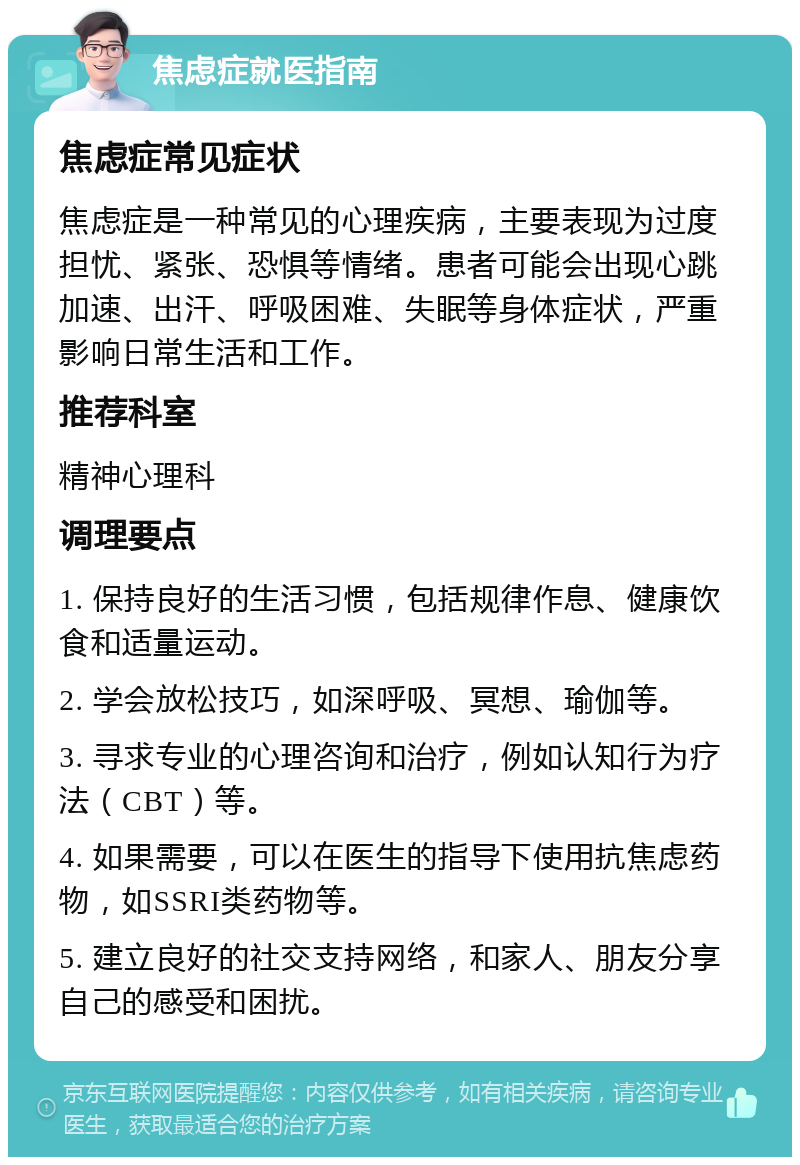 焦虑症就医指南 焦虑症常见症状 焦虑症是一种常见的心理疾病，主要表现为过度担忧、紧张、恐惧等情绪。患者可能会出现心跳加速、出汗、呼吸困难、失眠等身体症状，严重影响日常生活和工作。 推荐科室 精神心理科 调理要点 1. 保持良好的生活习惯，包括规律作息、健康饮食和适量运动。 2. 学会放松技巧，如深呼吸、冥想、瑜伽等。 3. 寻求专业的心理咨询和治疗，例如认知行为疗法（CBT）等。 4. 如果需要，可以在医生的指导下使用抗焦虑药物，如SSRI类药物等。 5. 建立良好的社交支持网络，和家人、朋友分享自己的感受和困扰。