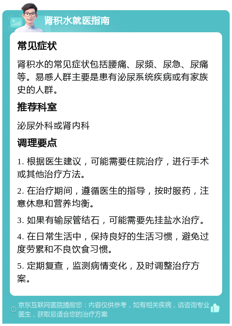 肾积水就医指南 常见症状 肾积水的常见症状包括腰痛、尿频、尿急、尿痛等。易感人群主要是患有泌尿系统疾病或有家族史的人群。 推荐科室 泌尿外科或肾内科 调理要点 1. 根据医生建议，可能需要住院治疗，进行手术或其他治疗方法。 2. 在治疗期间，遵循医生的指导，按时服药，注意休息和营养均衡。 3. 如果有输尿管结石，可能需要先挂盐水治疗。 4. 在日常生活中，保持良好的生活习惯，避免过度劳累和不良饮食习惯。 5. 定期复查，监测病情变化，及时调整治疗方案。