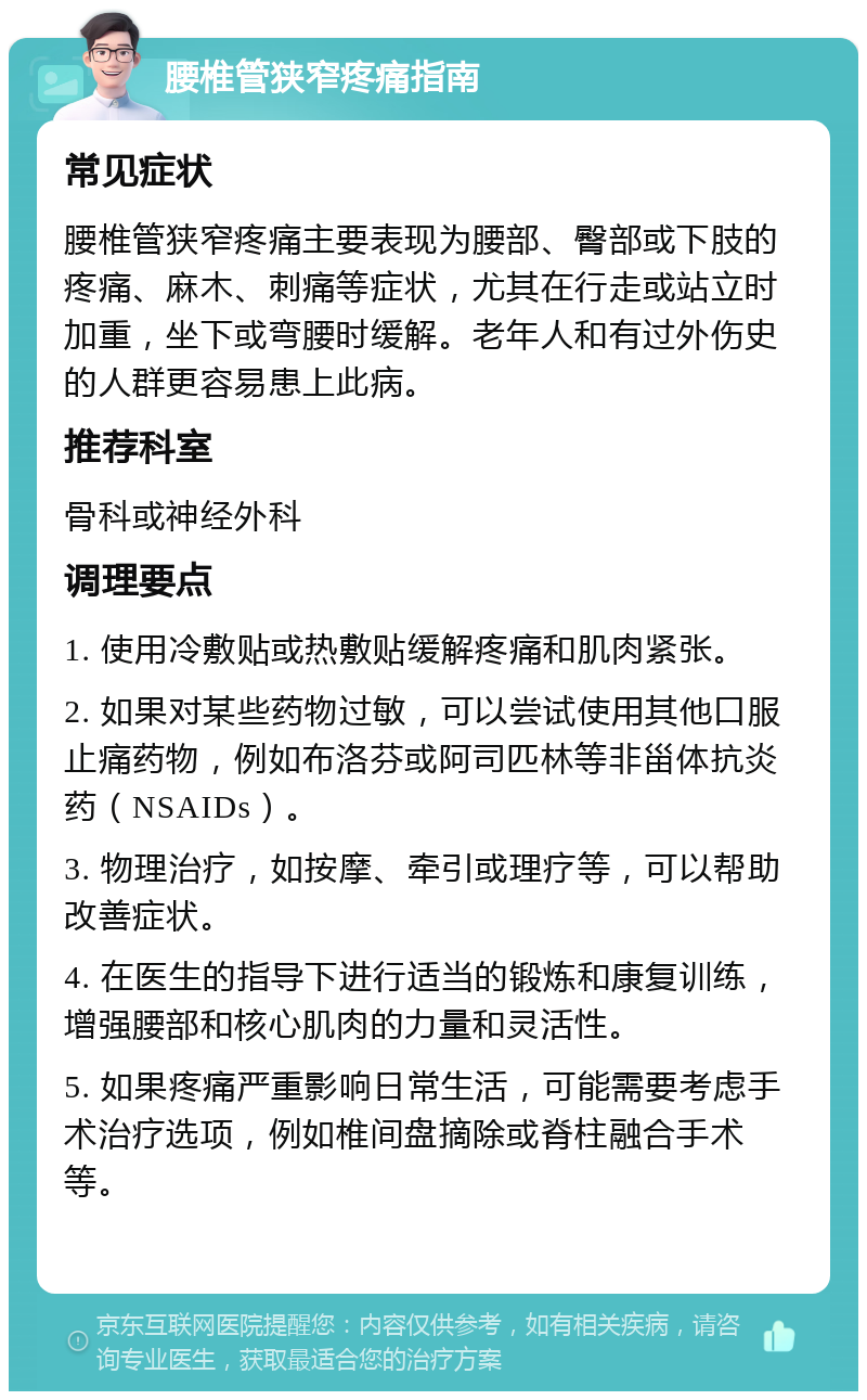 腰椎管狭窄疼痛指南 常见症状 腰椎管狭窄疼痛主要表现为腰部、臀部或下肢的疼痛、麻木、刺痛等症状，尤其在行走或站立时加重，坐下或弯腰时缓解。老年人和有过外伤史的人群更容易患上此病。 推荐科室 骨科或神经外科 调理要点 1. 使用冷敷贴或热敷贴缓解疼痛和肌肉紧张。 2. 如果对某些药物过敏，可以尝试使用其他口服止痛药物，例如布洛芬或阿司匹林等非甾体抗炎药（NSAIDs）。 3. 物理治疗，如按摩、牵引或理疗等，可以帮助改善症状。 4. 在医生的指导下进行适当的锻炼和康复训练，增强腰部和核心肌肉的力量和灵活性。 5. 如果疼痛严重影响日常生活，可能需要考虑手术治疗选项，例如椎间盘摘除或脊柱融合手术等。