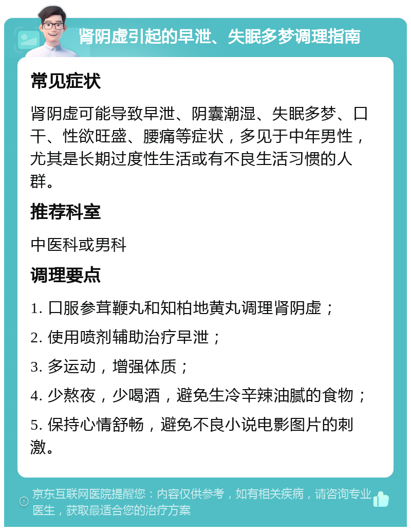 肾阴虚引起的早泄、失眠多梦调理指南 常见症状 肾阴虚可能导致早泄、阴囊潮湿、失眠多梦、口干、性欲旺盛、腰痛等症状，多见于中年男性，尤其是长期过度性生活或有不良生活习惯的人群。 推荐科室 中医科或男科 调理要点 1. 口服参茸鞭丸和知柏地黄丸调理肾阴虚； 2. 使用喷剂辅助治疗早泄； 3. 多运动，增强体质； 4. 少熬夜，少喝酒，避免生冷辛辣油腻的食物； 5. 保持心情舒畅，避免不良小说电影图片的刺激。