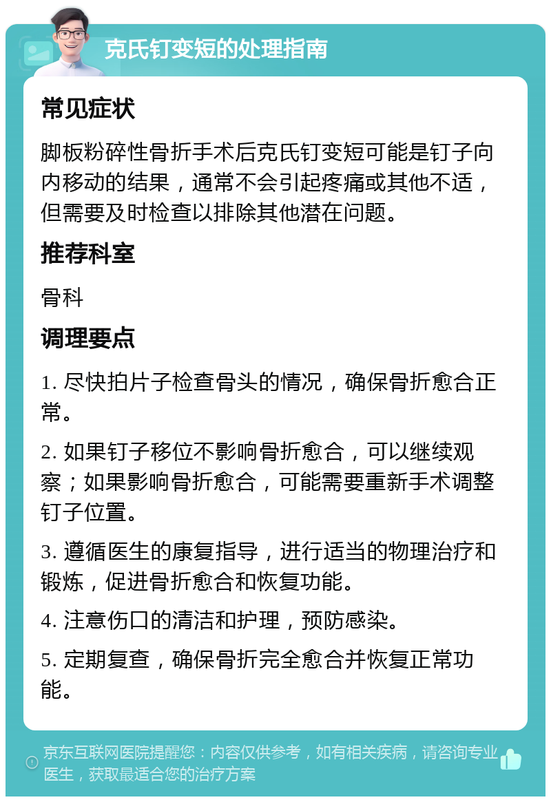 克氏钉变短的处理指南 常见症状 脚板粉碎性骨折手术后克氏钉变短可能是钉子向内移动的结果，通常不会引起疼痛或其他不适，但需要及时检查以排除其他潜在问题。 推荐科室 骨科 调理要点 1. 尽快拍片子检查骨头的情况，确保骨折愈合正常。 2. 如果钉子移位不影响骨折愈合，可以继续观察；如果影响骨折愈合，可能需要重新手术调整钉子位置。 3. 遵循医生的康复指导，进行适当的物理治疗和锻炼，促进骨折愈合和恢复功能。 4. 注意伤口的清洁和护理，预防感染。 5. 定期复查，确保骨折完全愈合并恢复正常功能。