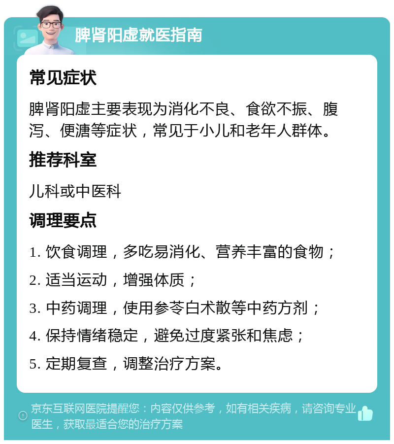 脾肾阳虚就医指南 常见症状 脾肾阳虚主要表现为消化不良、食欲不振、腹泻、便溏等症状，常见于小儿和老年人群体。 推荐科室 儿科或中医科 调理要点 1. 饮食调理，多吃易消化、营养丰富的食物； 2. 适当运动，增强体质； 3. 中药调理，使用参苓白术散等中药方剂； 4. 保持情绪稳定，避免过度紧张和焦虑； 5. 定期复查，调整治疗方案。