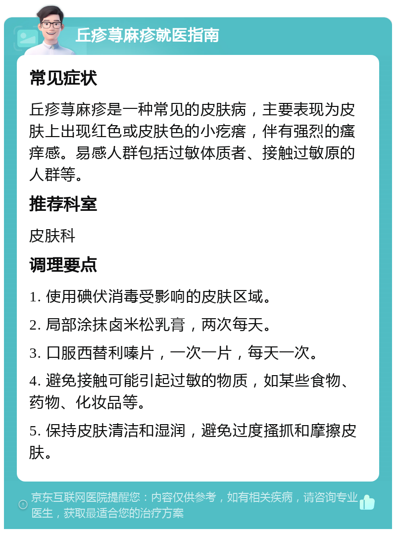 丘疹荨麻疹就医指南 常见症状 丘疹荨麻疹是一种常见的皮肤病，主要表现为皮肤上出现红色或皮肤色的小疙瘩，伴有强烈的瘙痒感。易感人群包括过敏体质者、接触过敏原的人群等。 推荐科室 皮肤科 调理要点 1. 使用碘伏消毒受影响的皮肤区域。 2. 局部涂抹卤米松乳膏，两次每天。 3. 口服西替利嗪片，一次一片，每天一次。 4. 避免接触可能引起过敏的物质，如某些食物、药物、化妆品等。 5. 保持皮肤清洁和湿润，避免过度搔抓和摩擦皮肤。