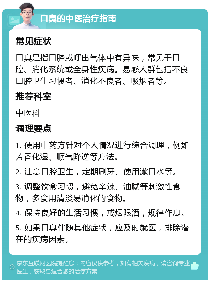 口臭的中医治疗指南 常见症状 口臭是指口腔或呼出气体中有异味，常见于口腔、消化系统或全身性疾病。易感人群包括不良口腔卫生习惯者、消化不良者、吸烟者等。 推荐科室 中医科 调理要点 1. 使用中药方针对个人情况进行综合调理，例如芳香化湿、顺气降逆等方法。 2. 注意口腔卫生，定期刷牙、使用漱口水等。 3. 调整饮食习惯，避免辛辣、油腻等刺激性食物，多食用清淡易消化的食物。 4. 保持良好的生活习惯，戒烟限酒，规律作息。 5. 如果口臭伴随其他症状，应及时就医，排除潜在的疾病因素。