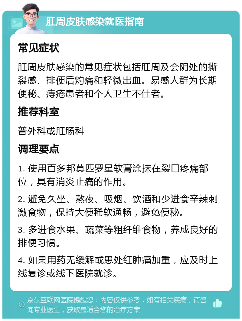 肛周皮肤感染就医指南 常见症状 肛周皮肤感染的常见症状包括肛周及会阴处的撕裂感、排便后灼痛和轻微出血。易感人群为长期便秘、痔疮患者和个人卫生不佳者。 推荐科室 普外科或肛肠科 调理要点 1. 使用百多邦莫匹罗星软膏涂抹在裂口疼痛部位，具有消炎止痛的作用。 2. 避免久坐、熬夜、吸烟、饮酒和少进食辛辣刺激食物，保持大便稀软通畅，避免便秘。 3. 多进食水果、蔬菜等粗纤维食物，养成良好的排便习惯。 4. 如果用药无缓解或患处红肿痛加重，应及时上线复诊或线下医院就诊。