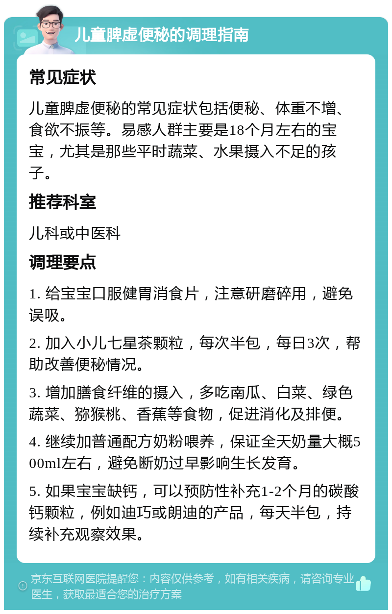 儿童脾虚便秘的调理指南 常见症状 儿童脾虚便秘的常见症状包括便秘、体重不增、食欲不振等。易感人群主要是18个月左右的宝宝，尤其是那些平时蔬菜、水果摄入不足的孩子。 推荐科室 儿科或中医科 调理要点 1. 给宝宝口服健胃消食片，注意研磨碎用，避免误吸。 2. 加入小儿七星茶颗粒，每次半包，每日3次，帮助改善便秘情况。 3. 增加膳食纤维的摄入，多吃南瓜、白菜、绿色蔬菜、猕猴桃、香蕉等食物，促进消化及排便。 4. 继续加普通配方奶粉喂养，保证全天奶量大概500ml左右，避免断奶过早影响生长发育。 5. 如果宝宝缺钙，可以预防性补充1-2个月的碳酸钙颗粒，例如迪巧或朗迪的产品，每天半包，持续补充观察效果。