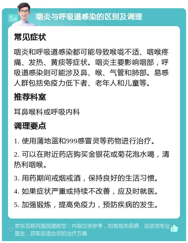 咽炎与呼吸道感染的区别及调理 常见症状 咽炎和呼吸道感染都可能导致喉咙不适、咽喉疼痛、发热、黄痰等症状。咽炎主要影响咽部，呼吸道感染则可能涉及鼻、喉、气管和肺部。易感人群包括免疫力低下者、老年人和儿童等。 推荐科室 耳鼻喉科或呼吸内科 调理要点 1. 使用蒲地蓝和999感冒灵等药物进行治疗。 2. 可以在附近药店购买金银花或菊花泡水喝，清热利咽喉。 3. 用药期间戒烟戒酒，保持良好的生活习惯。 4. 如果症状严重或持续不改善，应及时就医。 5. 加强锻炼，提高免疫力，预防疾病的发生。