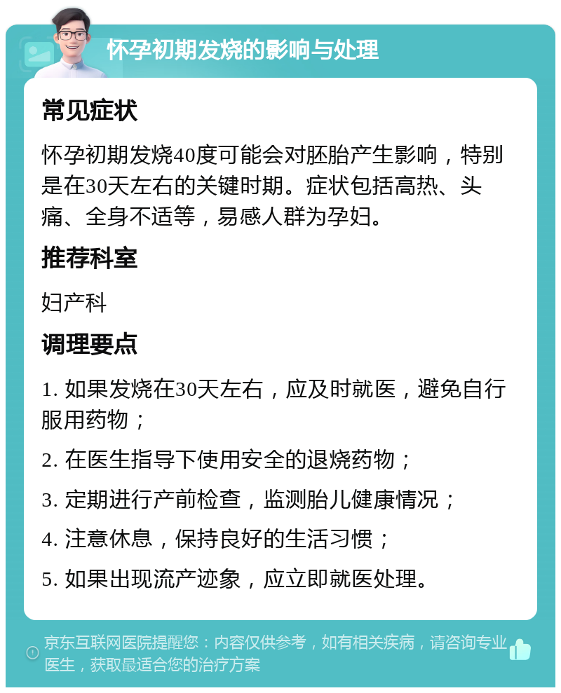 怀孕初期发烧的影响与处理 常见症状 怀孕初期发烧40度可能会对胚胎产生影响，特别是在30天左右的关键时期。症状包括高热、头痛、全身不适等，易感人群为孕妇。 推荐科室 妇产科 调理要点 1. 如果发烧在30天左右，应及时就医，避免自行服用药物； 2. 在医生指导下使用安全的退烧药物； 3. 定期进行产前检查，监测胎儿健康情况； 4. 注意休息，保持良好的生活习惯； 5. 如果出现流产迹象，应立即就医处理。