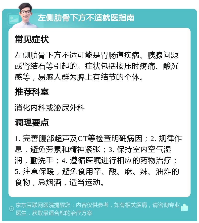 左侧肋骨下方不适就医指南 常见症状 左侧肋骨下方不适可能是胃肠道疾病、胰腺问题或肾结石等引起的。症状包括按压时疼痛、酸沉感等，易感人群为脾上有结节的个体。 推荐科室 消化内科或泌尿外科 调理要点 1. 完善腹部超声及CT等检查明确病因；2. 规律作息，避免劳累和精神紧张；3. 保持室内空气湿润，勤洗手；4. 遵循医嘱进行相应的药物治疗；5. 注意保暖，避免食用辛、酸、麻、辣、油炸的食物，忌烟酒，适当运动。