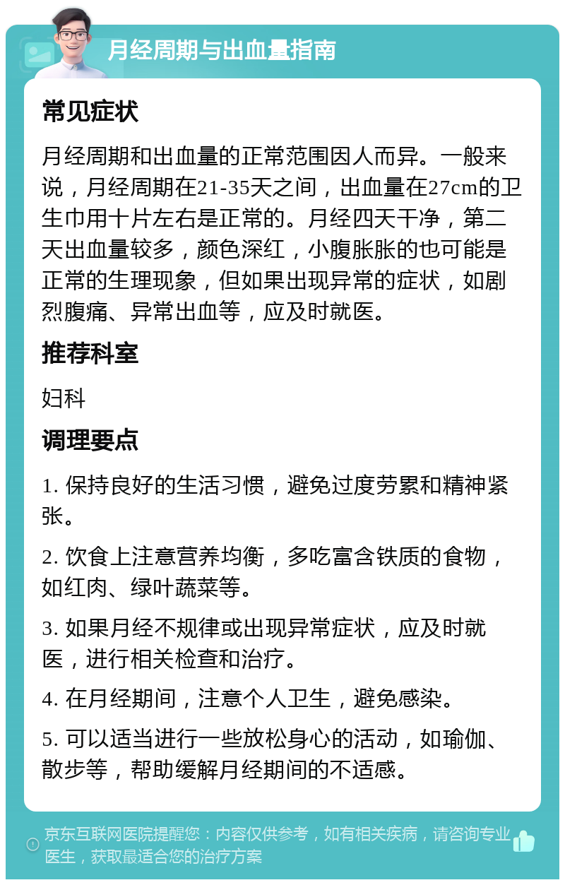 月经周期与出血量指南 常见症状 月经周期和出血量的正常范围因人而异。一般来说，月经周期在21-35天之间，出血量在27cm的卫生巾用十片左右是正常的。月经四天干净，第二天出血量较多，颜色深红，小腹胀胀的也可能是正常的生理现象，但如果出现异常的症状，如剧烈腹痛、异常出血等，应及时就医。 推荐科室 妇科 调理要点 1. 保持良好的生活习惯，避免过度劳累和精神紧张。 2. 饮食上注意营养均衡，多吃富含铁质的食物，如红肉、绿叶蔬菜等。 3. 如果月经不规律或出现异常症状，应及时就医，进行相关检查和治疗。 4. 在月经期间，注意个人卫生，避免感染。 5. 可以适当进行一些放松身心的活动，如瑜伽、散步等，帮助缓解月经期间的不适感。