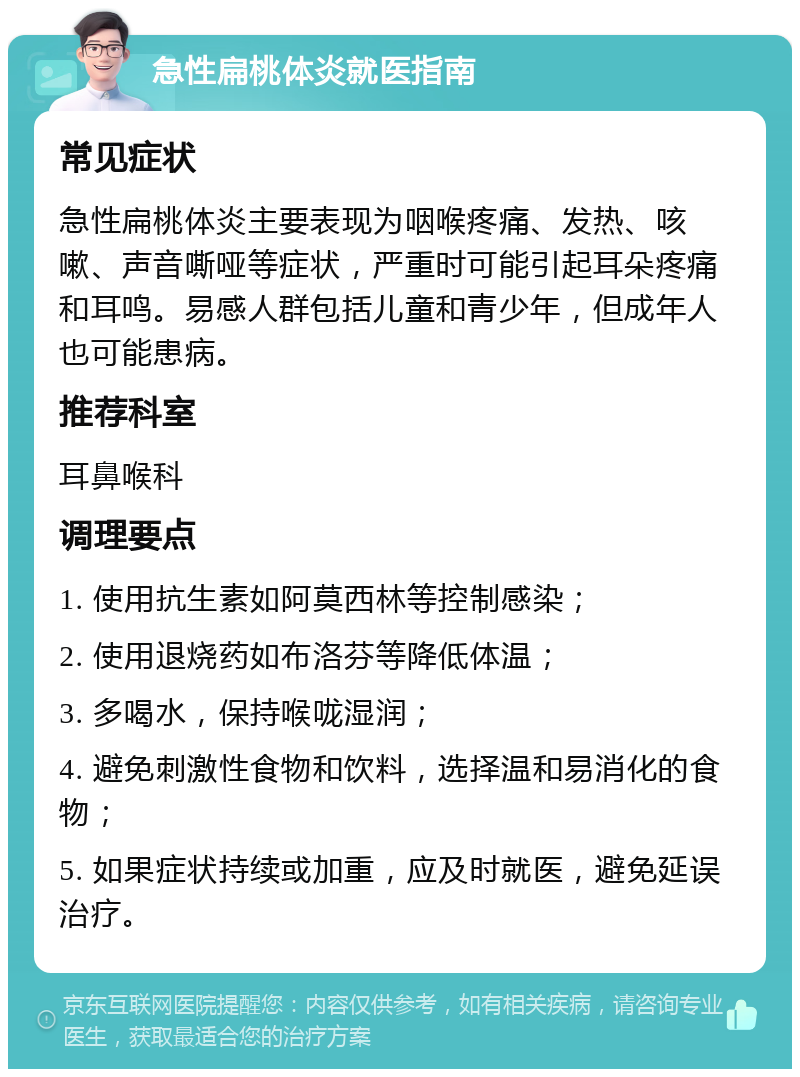 急性扁桃体炎就医指南 常见症状 急性扁桃体炎主要表现为咽喉疼痛、发热、咳嗽、声音嘶哑等症状，严重时可能引起耳朵疼痛和耳鸣。易感人群包括儿童和青少年，但成年人也可能患病。 推荐科室 耳鼻喉科 调理要点 1. 使用抗生素如阿莫西林等控制感染； 2. 使用退烧药如布洛芬等降低体温； 3. 多喝水，保持喉咙湿润； 4. 避免刺激性食物和饮料，选择温和易消化的食物； 5. 如果症状持续或加重，应及时就医，避免延误治疗。