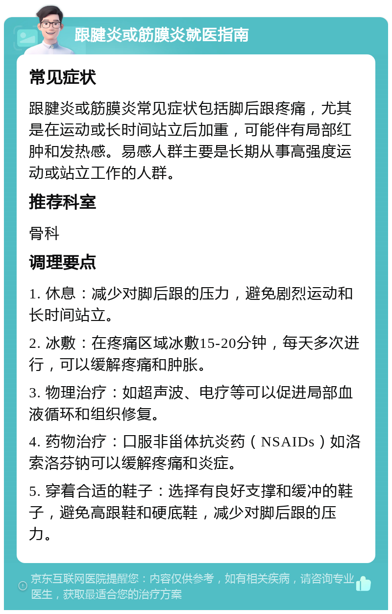 跟腱炎或筋膜炎就医指南 常见症状 跟腱炎或筋膜炎常见症状包括脚后跟疼痛，尤其是在运动或长时间站立后加重，可能伴有局部红肿和发热感。易感人群主要是长期从事高强度运动或站立工作的人群。 推荐科室 骨科 调理要点 1. 休息：减少对脚后跟的压力，避免剧烈运动和长时间站立。 2. 冰敷：在疼痛区域冰敷15-20分钟，每天多次进行，可以缓解疼痛和肿胀。 3. 物理治疗：如超声波、电疗等可以促进局部血液循环和组织修复。 4. 药物治疗：口服非甾体抗炎药（NSAIDs）如洛索洛芬钠可以缓解疼痛和炎症。 5. 穿着合适的鞋子：选择有良好支撑和缓冲的鞋子，避免高跟鞋和硬底鞋，减少对脚后跟的压力。