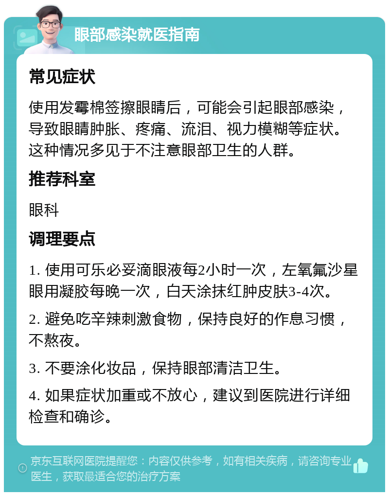 眼部感染就医指南 常见症状 使用发霉棉签擦眼睛后，可能会引起眼部感染，导致眼睛肿胀、疼痛、流泪、视力模糊等症状。这种情况多见于不注意眼部卫生的人群。 推荐科室 眼科 调理要点 1. 使用可乐必妥滴眼液每2小时一次，左氧氟沙星眼用凝胶每晚一次，白天涂抹红肿皮肤3-4次。 2. 避免吃辛辣刺激食物，保持良好的作息习惯，不熬夜。 3. 不要涂化妆品，保持眼部清洁卫生。 4. 如果症状加重或不放心，建议到医院进行详细检查和确诊。