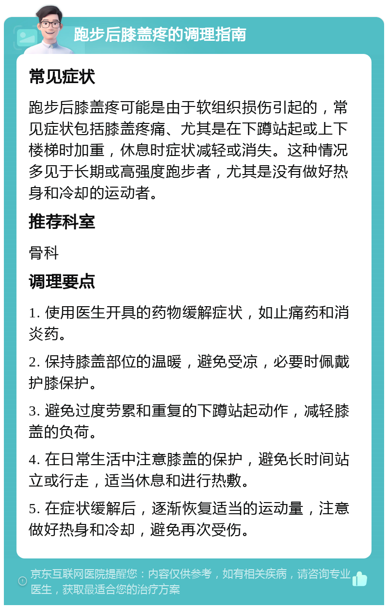 跑步后膝盖疼的调理指南 常见症状 跑步后膝盖疼可能是由于软组织损伤引起的，常见症状包括膝盖疼痛、尤其是在下蹲站起或上下楼梯时加重，休息时症状减轻或消失。这种情况多见于长期或高强度跑步者，尤其是没有做好热身和冷却的运动者。 推荐科室 骨科 调理要点 1. 使用医生开具的药物缓解症状，如止痛药和消炎药。 2. 保持膝盖部位的温暖，避免受凉，必要时佩戴护膝保护。 3. 避免过度劳累和重复的下蹲站起动作，减轻膝盖的负荷。 4. 在日常生活中注意膝盖的保护，避免长时间站立或行走，适当休息和进行热敷。 5. 在症状缓解后，逐渐恢复适当的运动量，注意做好热身和冷却，避免再次受伤。