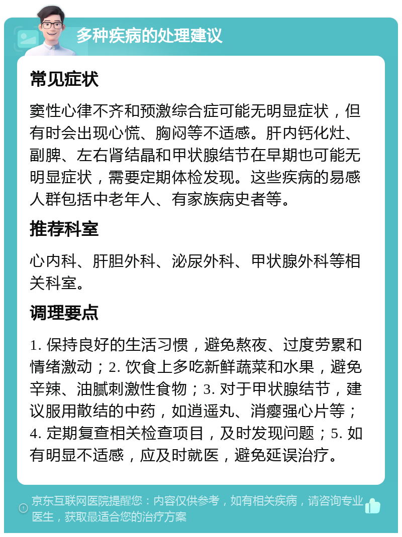 多种疾病的处理建议 常见症状 窦性心律不齐和预激综合症可能无明显症状，但有时会出现心慌、胸闷等不适感。肝内钙化灶、副脾、左右肾结晶和甲状腺结节在早期也可能无明显症状，需要定期体检发现。这些疾病的易感人群包括中老年人、有家族病史者等。 推荐科室 心内科、肝胆外科、泌尿外科、甲状腺外科等相关科室。 调理要点 1. 保持良好的生活习惯，避免熬夜、过度劳累和情绪激动；2. 饮食上多吃新鲜蔬菜和水果，避免辛辣、油腻刺激性食物；3. 对于甲状腺结节，建议服用散结的中药，如逍遥丸、消瘿强心片等；4. 定期复查相关检查项目，及时发现问题；5. 如有明显不适感，应及时就医，避免延误治疗。