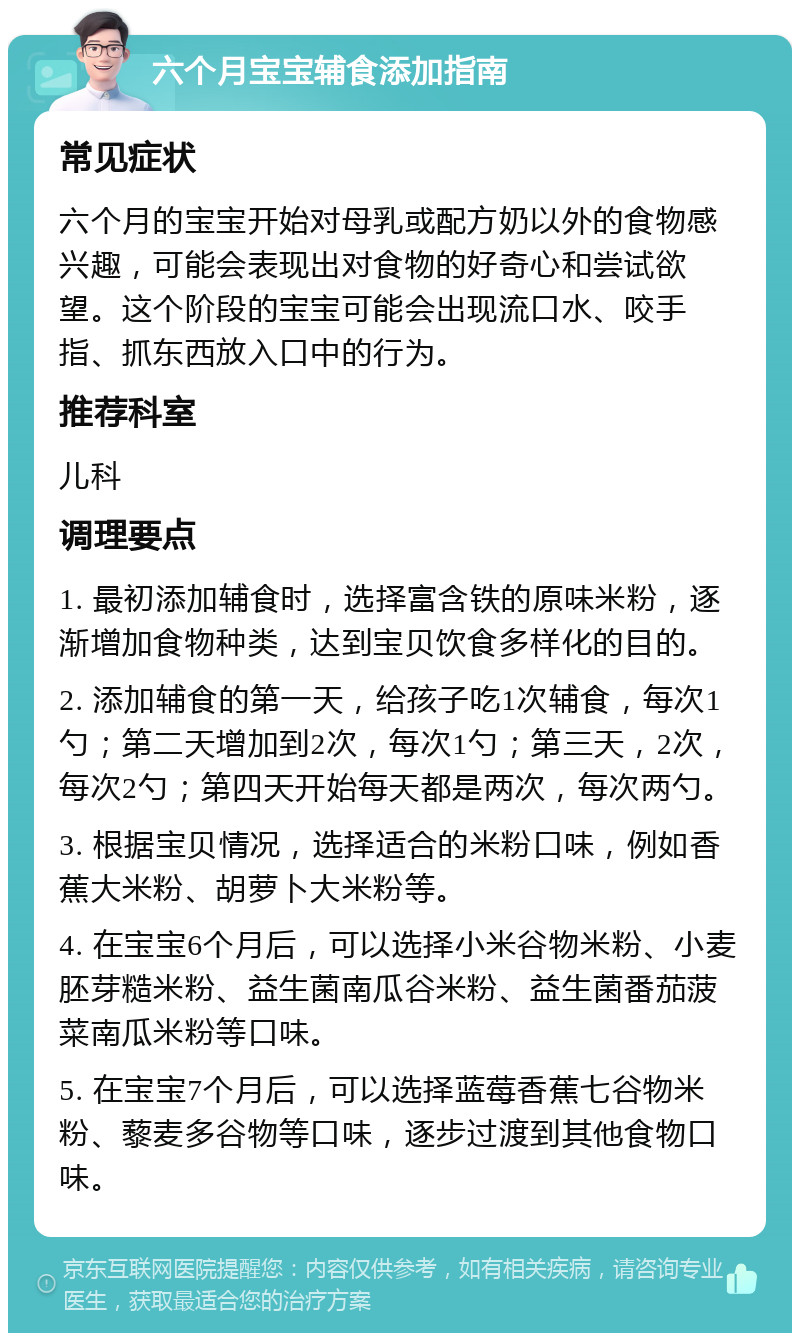 六个月宝宝辅食添加指南 常见症状 六个月的宝宝开始对母乳或配方奶以外的食物感兴趣，可能会表现出对食物的好奇心和尝试欲望。这个阶段的宝宝可能会出现流口水、咬手指、抓东西放入口中的行为。 推荐科室 儿科 调理要点 1. 最初添加辅食时，选择富含铁的原味米粉，逐渐增加食物种类，达到宝贝饮食多样化的目的。 2. 添加辅食的第一天，给孩子吃1次辅食，每次1勺；第二天增加到2次，每次1勺；第三天，2次，每次2勺；第四天开始每天都是两次，每次两勺。 3. 根据宝贝情况，选择适合的米粉口味，例如香蕉大米粉、胡萝卜大米粉等。 4. 在宝宝6个月后，可以选择小米谷物米粉、小麦胚芽糙米粉、益生菌南瓜谷米粉、益生菌番茄菠菜南瓜米粉等口味。 5. 在宝宝7个月后，可以选择蓝莓香蕉七谷物米粉、藜麦多谷物等口味，逐步过渡到其他食物口味。