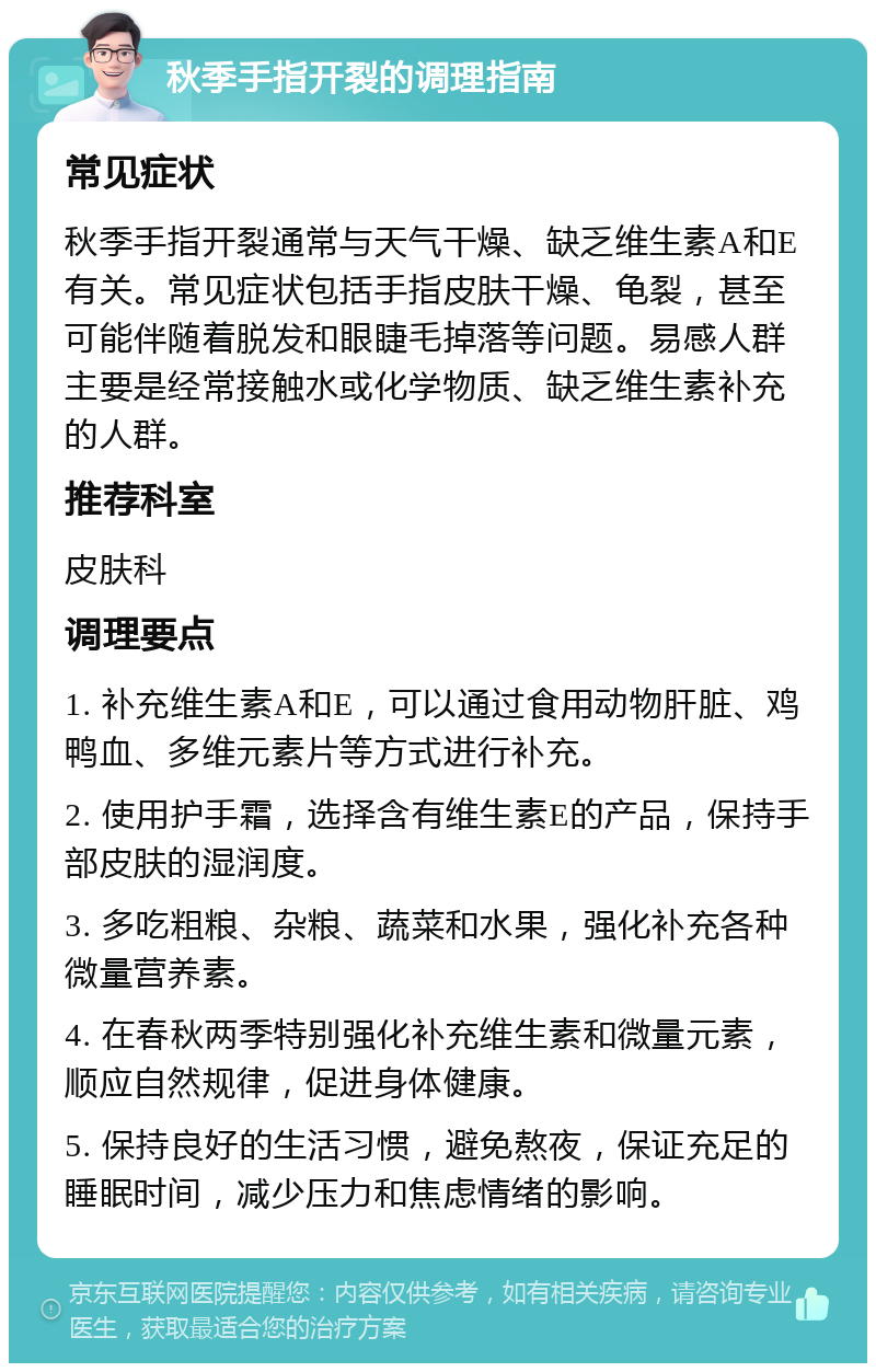 秋季手指开裂的调理指南 常见症状 秋季手指开裂通常与天气干燥、缺乏维生素A和E有关。常见症状包括手指皮肤干燥、龟裂，甚至可能伴随着脱发和眼睫毛掉落等问题。易感人群主要是经常接触水或化学物质、缺乏维生素补充的人群。 推荐科室 皮肤科 调理要点 1. 补充维生素A和E，可以通过食用动物肝脏、鸡鸭血、多维元素片等方式进行补充。 2. 使用护手霜，选择含有维生素E的产品，保持手部皮肤的湿润度。 3. 多吃粗粮、杂粮、蔬菜和水果，强化补充各种微量营养素。 4. 在春秋两季特别强化补充维生素和微量元素，顺应自然规律，促进身体健康。 5. 保持良好的生活习惯，避免熬夜，保证充足的睡眠时间，减少压力和焦虑情绪的影响。