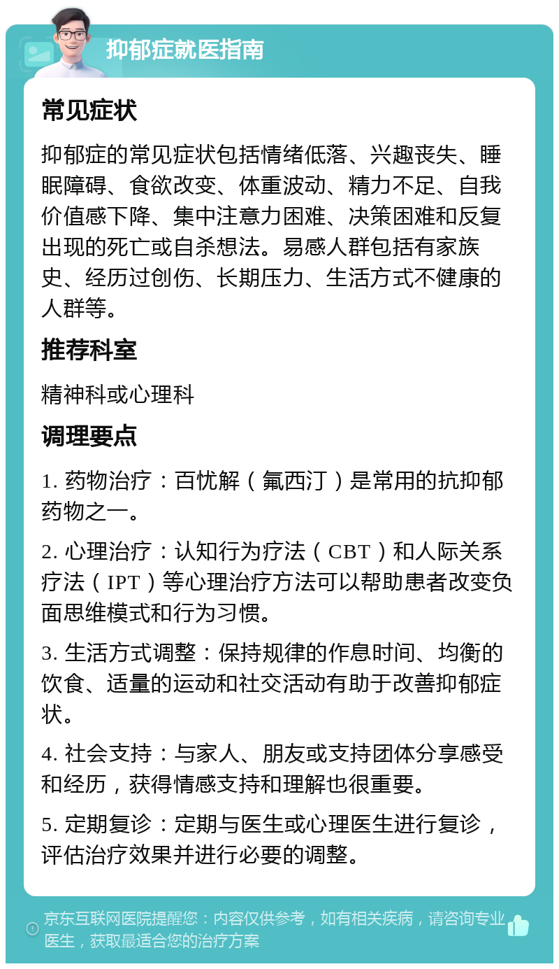 抑郁症就医指南 常见症状 抑郁症的常见症状包括情绪低落、兴趣丧失、睡眠障碍、食欲改变、体重波动、精力不足、自我价值感下降、集中注意力困难、决策困难和反复出现的死亡或自杀想法。易感人群包括有家族史、经历过创伤、长期压力、生活方式不健康的人群等。 推荐科室 精神科或心理科 调理要点 1. 药物治疗：百忧解（氟西汀）是常用的抗抑郁药物之一。 2. 心理治疗：认知行为疗法（CBT）和人际关系疗法（IPT）等心理治疗方法可以帮助患者改变负面思维模式和行为习惯。 3. 生活方式调整：保持规律的作息时间、均衡的饮食、适量的运动和社交活动有助于改善抑郁症状。 4. 社会支持：与家人、朋友或支持团体分享感受和经历，获得情感支持和理解也很重要。 5. 定期复诊：定期与医生或心理医生进行复诊，评估治疗效果并进行必要的调整。