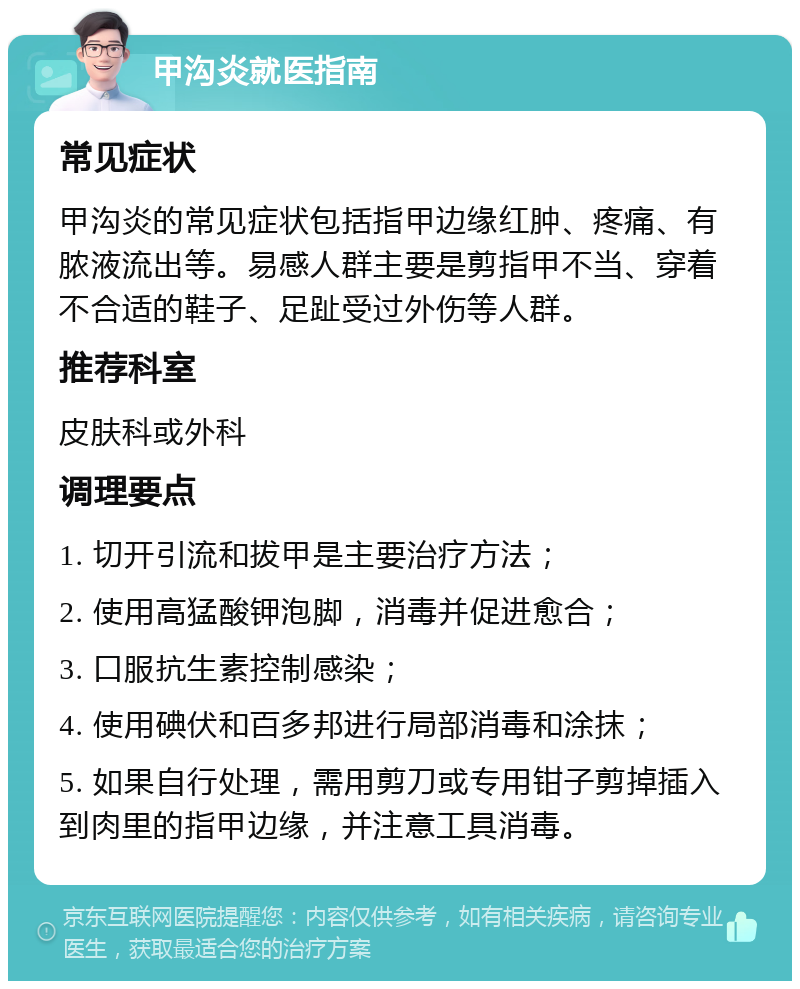 甲沟炎就医指南 常见症状 甲沟炎的常见症状包括指甲边缘红肿、疼痛、有脓液流出等。易感人群主要是剪指甲不当、穿着不合适的鞋子、足趾受过外伤等人群。 推荐科室 皮肤科或外科 调理要点 1. 切开引流和拔甲是主要治疗方法； 2. 使用高猛酸钾泡脚，消毒并促进愈合； 3. 口服抗生素控制感染； 4. 使用碘伏和百多邦进行局部消毒和涂抹； 5. 如果自行处理，需用剪刀或专用钳子剪掉插入到肉里的指甲边缘，并注意工具消毒。