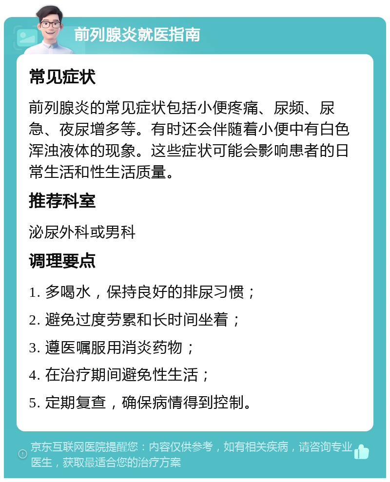 前列腺炎就医指南 常见症状 前列腺炎的常见症状包括小便疼痛、尿频、尿急、夜尿增多等。有时还会伴随着小便中有白色浑浊液体的现象。这些症状可能会影响患者的日常生活和性生活质量。 推荐科室 泌尿外科或男科 调理要点 1. 多喝水，保持良好的排尿习惯； 2. 避免过度劳累和长时间坐着； 3. 遵医嘱服用消炎药物； 4. 在治疗期间避免性生活； 5. 定期复查，确保病情得到控制。