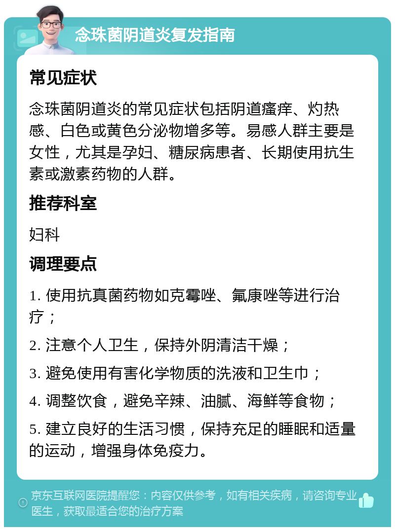 念珠菌阴道炎复发指南 常见症状 念珠菌阴道炎的常见症状包括阴道瘙痒、灼热感、白色或黄色分泌物增多等。易感人群主要是女性，尤其是孕妇、糖尿病患者、长期使用抗生素或激素药物的人群。 推荐科室 妇科 调理要点 1. 使用抗真菌药物如克霉唑、氟康唑等进行治疗； 2. 注意个人卫生，保持外阴清洁干燥； 3. 避免使用有害化学物质的洗液和卫生巾； 4. 调整饮食，避免辛辣、油腻、海鲜等食物； 5. 建立良好的生活习惯，保持充足的睡眠和适量的运动，增强身体免疫力。