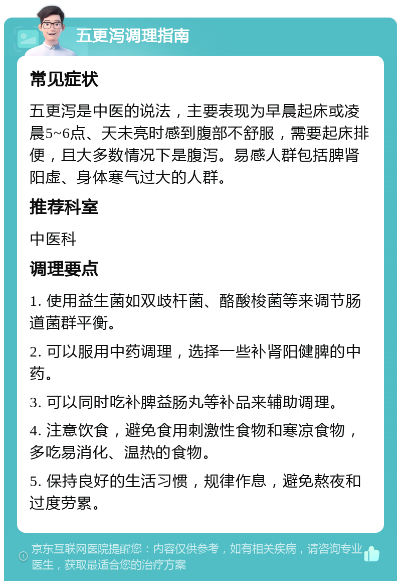 五更泻调理指南 常见症状 五更泻是中医的说法，主要表现为早晨起床或凌晨5~6点、天未亮时感到腹部不舒服，需要起床排便，且大多数情况下是腹泻。易感人群包括脾肾阳虚、身体寒气过大的人群。 推荐科室 中医科 调理要点 1. 使用益生菌如双歧杆菌、酪酸梭菌等来调节肠道菌群平衡。 2. 可以服用中药调理，选择一些补肾阳健脾的中药。 3. 可以同时吃补脾益肠丸等补品来辅助调理。 4. 注意饮食，避免食用刺激性食物和寒凉食物，多吃易消化、温热的食物。 5. 保持良好的生活习惯，规律作息，避免熬夜和过度劳累。