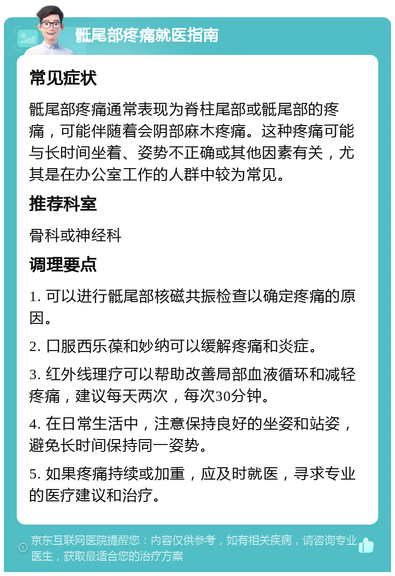 骶尾部疼痛就医指南 常见症状 骶尾部疼痛通常表现为脊柱尾部或骶尾部的疼痛，可能伴随着会阴部麻木疼痛。这种疼痛可能与长时间坐着、姿势不正确或其他因素有关，尤其是在办公室工作的人群中较为常见。 推荐科室 骨科或神经科 调理要点 1. 可以进行骶尾部核磁共振检查以确定疼痛的原因。 2. 口服西乐葆和妙纳可以缓解疼痛和炎症。 3. 红外线理疗可以帮助改善局部血液循环和减轻疼痛，建议每天两次，每次30分钟。 4. 在日常生活中，注意保持良好的坐姿和站姿，避免长时间保持同一姿势。 5. 如果疼痛持续或加重，应及时就医，寻求专业的医疗建议和治疗。