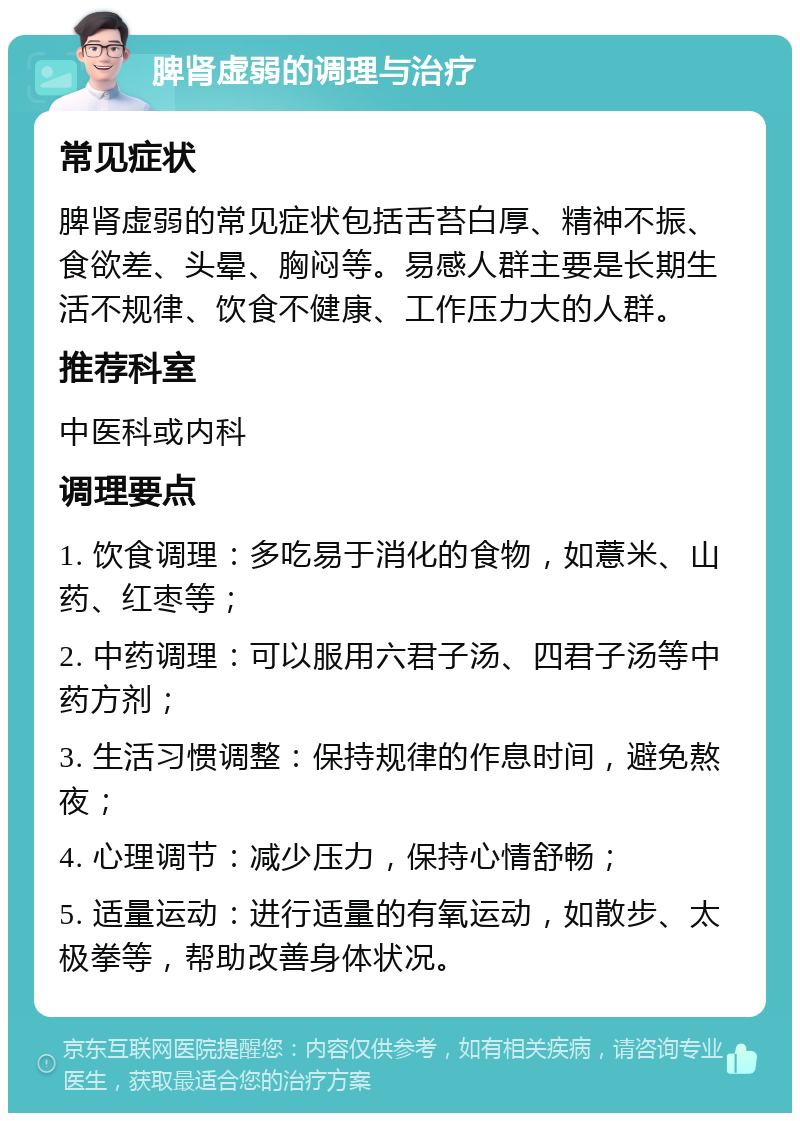 脾肾虚弱的调理与治疗 常见症状 脾肾虚弱的常见症状包括舌苔白厚、精神不振、食欲差、头晕、胸闷等。易感人群主要是长期生活不规律、饮食不健康、工作压力大的人群。 推荐科室 中医科或内科 调理要点 1. 饮食调理：多吃易于消化的食物，如薏米、山药、红枣等； 2. 中药调理：可以服用六君子汤、四君子汤等中药方剂； 3. 生活习惯调整：保持规律的作息时间，避免熬夜； 4. 心理调节：减少压力，保持心情舒畅； 5. 适量运动：进行适量的有氧运动，如散步、太极拳等，帮助改善身体状况。