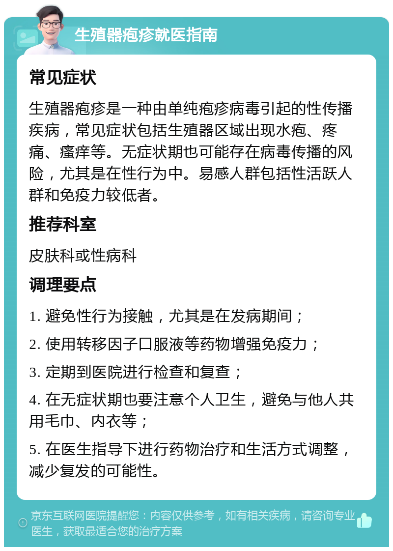 生殖器疱疹就医指南 常见症状 生殖器疱疹是一种由单纯疱疹病毒引起的性传播疾病，常见症状包括生殖器区域出现水疱、疼痛、瘙痒等。无症状期也可能存在病毒传播的风险，尤其是在性行为中。易感人群包括性活跃人群和免疫力较低者。 推荐科室 皮肤科或性病科 调理要点 1. 避免性行为接触，尤其是在发病期间； 2. 使用转移因子口服液等药物增强免疫力； 3. 定期到医院进行检查和复查； 4. 在无症状期也要注意个人卫生，避免与他人共用毛巾、内衣等； 5. 在医生指导下进行药物治疗和生活方式调整，减少复发的可能性。